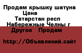 Продам крышку шатуна › Цена ­ 30 000 - Татарстан респ., Набережные Челны г. Другое » Продам   